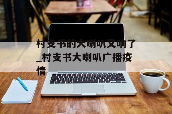 村支书的大喇叭又响了_村支书大喇叭广播疫情